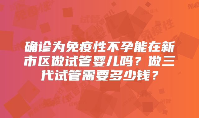 确诊为免疫性不孕能在新市区做试管婴儿吗？做三代试管需要多少钱？