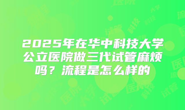 2025年在华中科技大学公立医院做三代试管麻烦吗?流程是怎么样的