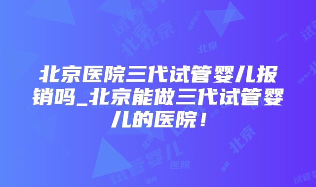 北京医院三代试管婴儿报销吗_北京能做三代试管婴儿的医院！