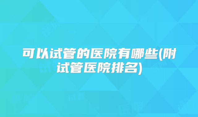 可以试管的医院有哪些(附试管医院排名)