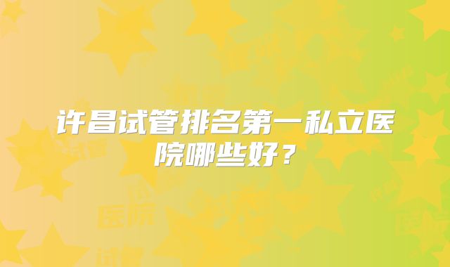 许昌试管排名第一私立医院哪些好？