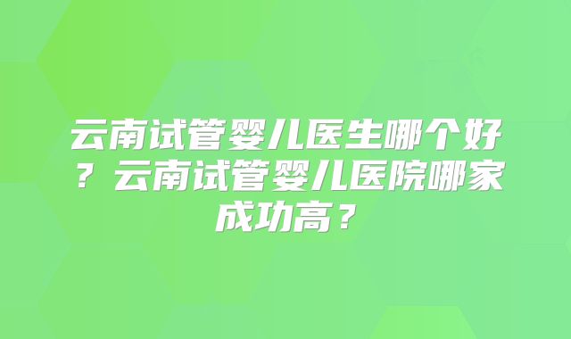 云南试管婴儿医生哪个好？云南试管婴儿医院哪家成功高？