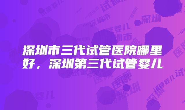 深圳市三代试管医院哪里好，深圳第三代试管婴儿