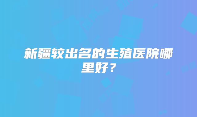新疆较出名的生殖医院哪里好？