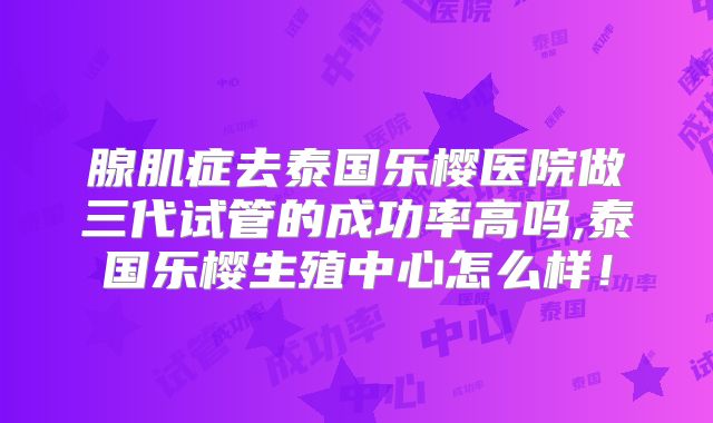 腺肌症去泰国乐樱医院做三代试管的成功率高吗,泰国乐樱生殖中心怎么样!