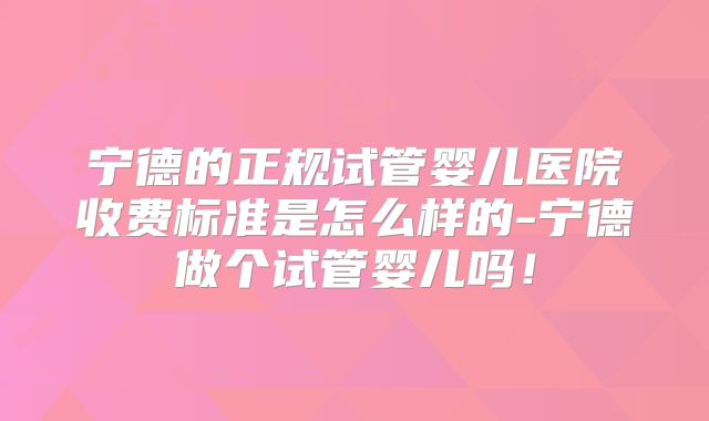 宁德的正规试管婴儿医院收费标准是怎么样的-宁德做个试管婴儿吗！