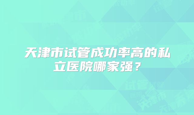 天津市试管成功率高的私立医院哪家强？