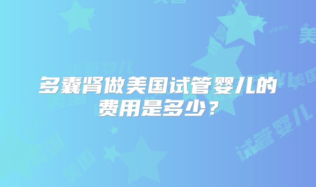 多囊肾做美国试管婴儿的费用是多少?