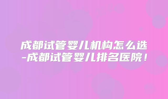 成都试管婴儿机构怎么选-成都试管婴儿排名医院!