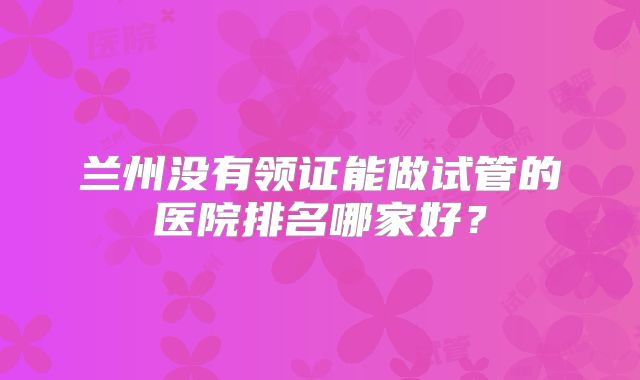 兰州没有领证能做试管的医院排名哪家好？