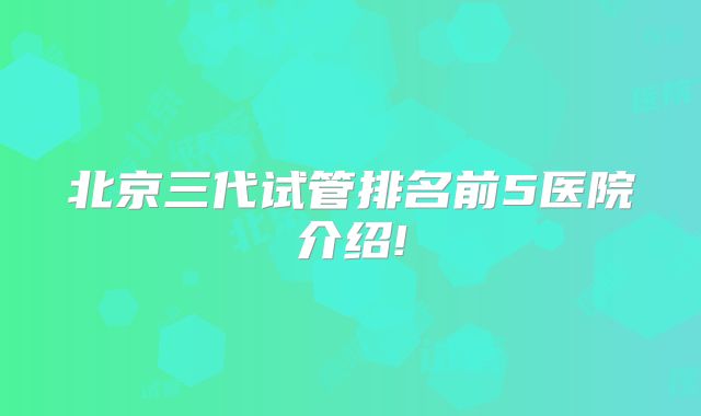 北京三代试管排名前5医院介绍!