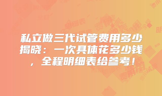 私立做三代试管费用多少揭晓:一次具体花多少钱,全程明细表给参考!
