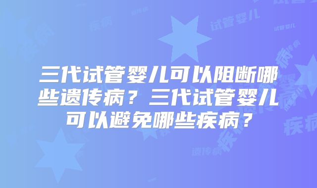 三代试管婴儿可以阻断哪些遗传病?三代试管婴儿可以避免哪些疾病?
