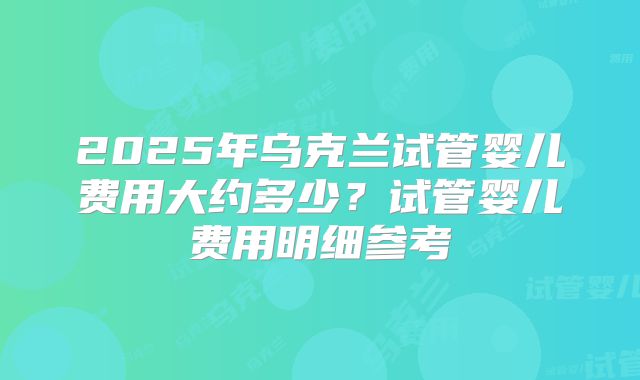 2025年乌克兰试管婴儿费用大约多少?试管婴儿费用明细参考