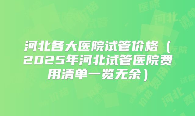 河北各大医院试管价格（2025年河北试管医院费用清单一览无余）