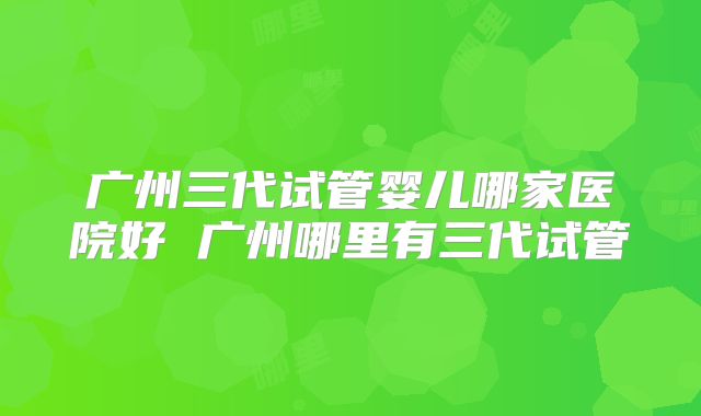 广州三代试管婴儿哪家医院好 广州哪里有三代试管