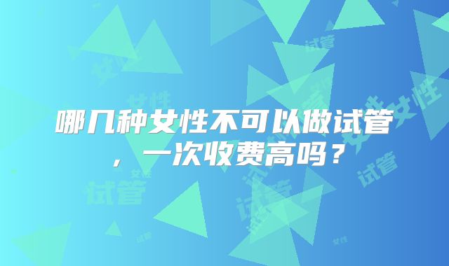 哪几种女性不可以做试管,一次收费高吗?