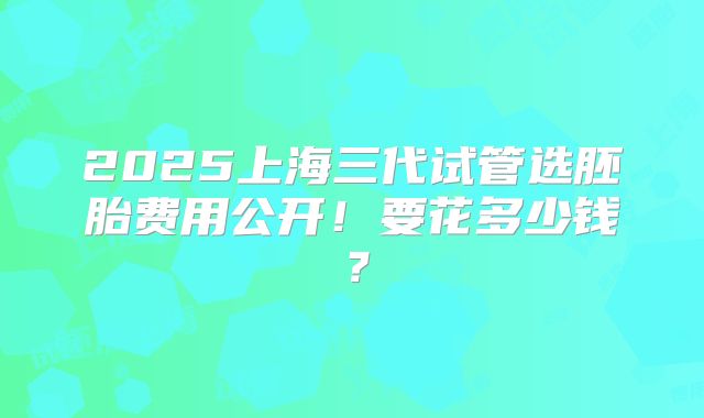 2025上海三代试管选胚胎费用公开!要花多少钱?