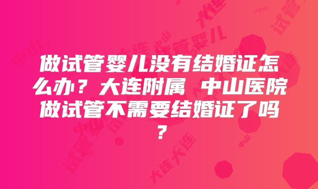做试管婴儿没有结婚证怎么办？大连附属 中山医院做试管不需要结婚证了吗？