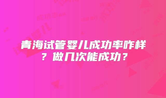 青海试管婴儿成功率咋样？做几次能成功？