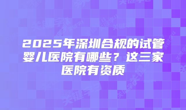 2025年深圳合规的试管婴儿医院有哪些？这三家医院有资质