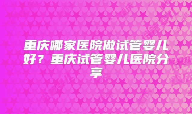 重庆哪家医院做试管婴儿好？重庆试管婴儿医院分享