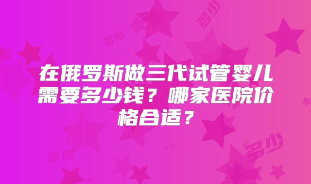在俄罗斯做三代试管婴儿需要多少钱？哪家医院价格合适？
