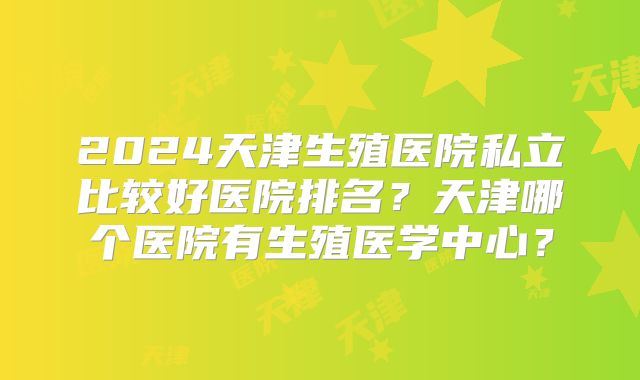 2024天津生殖医院私立比较好医院排名？天津哪个医院有生殖医学中心？