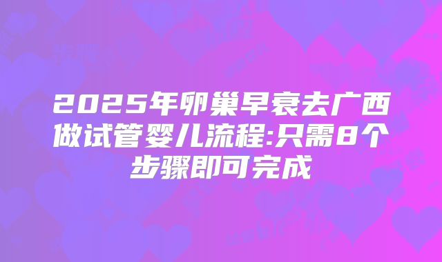 2025年卵巢早衰去广西做试管婴儿流程:只需8个步骤即可完成