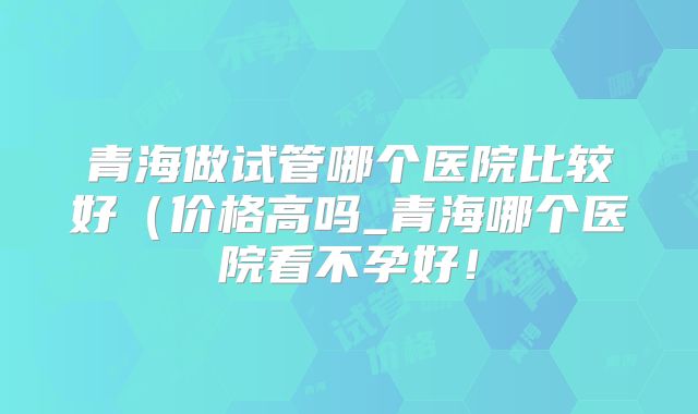 青海做试管哪个医院比较好（价格高吗_青海哪个医院看不孕好！