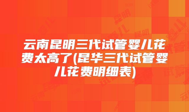 云南昆明三代试管婴儿花费太高了(昆华三代试管婴儿花费明细表)