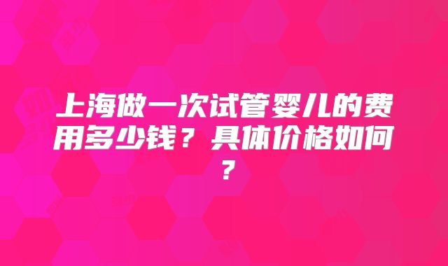 上海做一次试管婴儿的费用多少钱?具体价格如何?