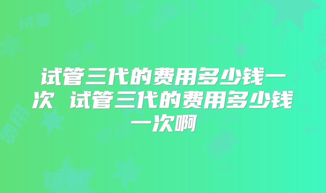 试管三代的费用多少钱一次 试管三代的费用多少钱一次啊