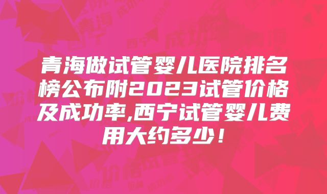 青海做试管婴儿医院排名榜公布附2023试管价格及成功率,西宁试管婴儿费用大约多少!