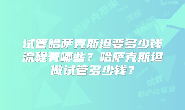 试管哈萨克斯坦要多少钱流程有哪些？哈萨克斯坦做试管多少钱？