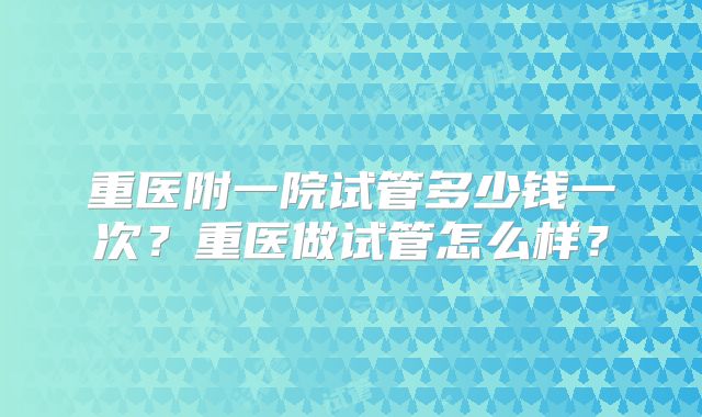 重医附一院试管多少钱一次？重医做试管怎么样？