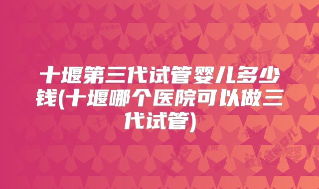 十堰第三代试管婴儿多少钱(十堰哪个医院可以做三代试管)