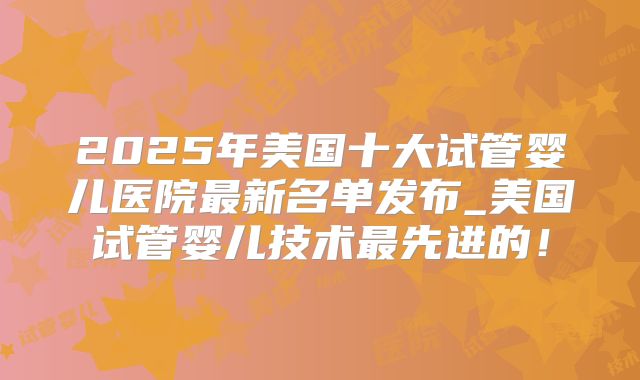 2025年美国十大试管婴儿医院最新名单发布_美国试管婴儿技术最先进的！