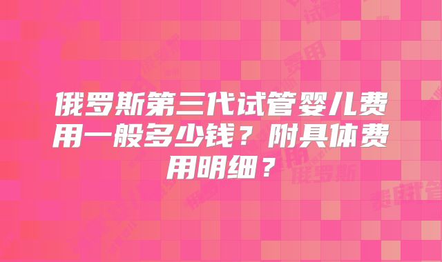 俄罗斯第三代试管婴儿费用一般多少钱？附具体费用明细？