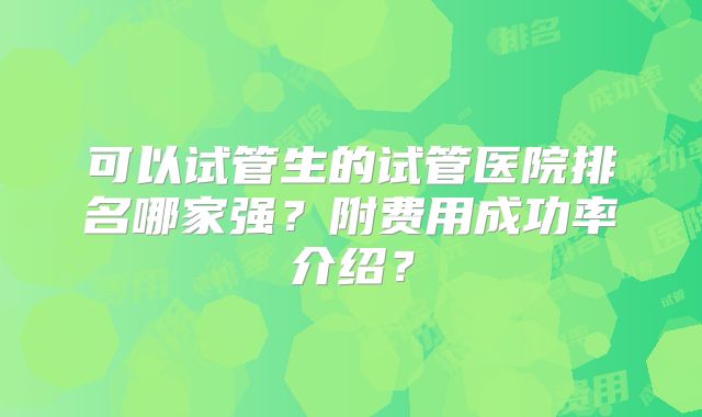 可以试管生的试管医院排名哪家强?附费用成功率介绍?