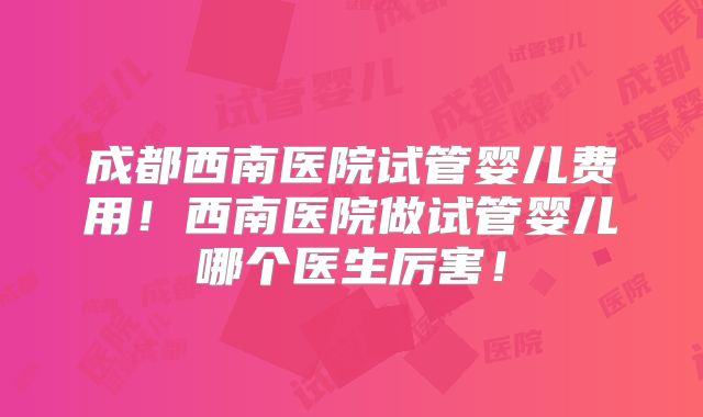成都西南医院试管婴儿费用！西南医院做试管婴儿哪个医生厉害！