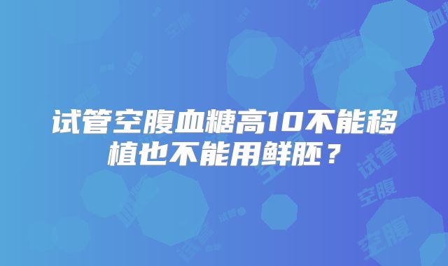 试管空腹血糖高10不能移植也不能用鲜胚？
