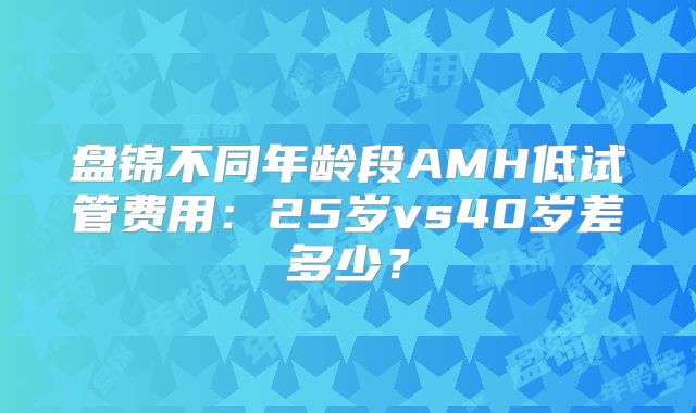 盘锦不同年龄段AMH低试管费用：25岁vs40岁差多少？