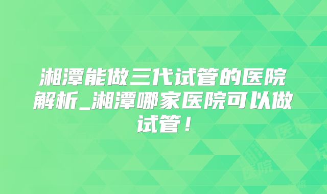 湘潭能做三代试管的医院解析_湘潭哪家医院可以做试管!