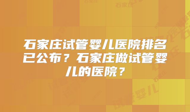 石家庄试管婴儿医院排名已公布？石家庄做试管婴儿的医院？