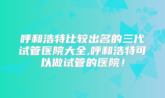 呼和浩特比较出名的三代试管医院大全,呼和浩特可以做试管的医院!