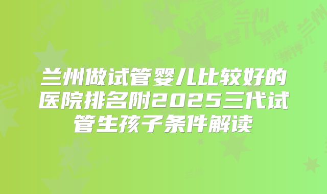 兰州做试管婴儿比较好的医院排名附2025三代试管生孩子条件解读