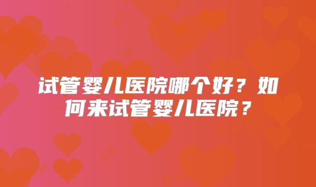 试管婴儿医院哪个好?如何来试管婴儿医院?