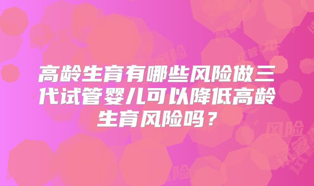 高龄生育有哪些风险做三代试管婴儿可以降低高龄生育风险吗?