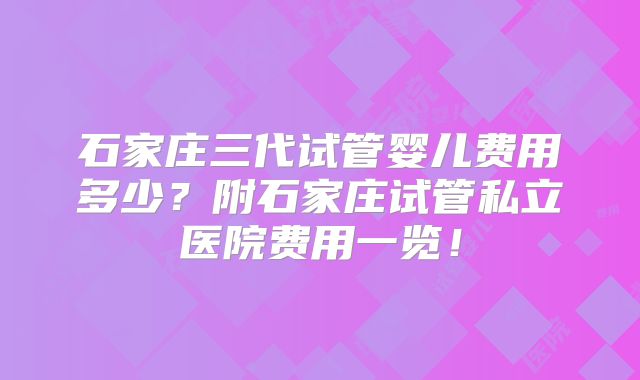 石家庄三代试管婴儿费用多少？附石家庄试管私立医院费用一览！